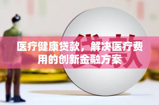 怒江医疗健康贷款，解决医疗费用的创新金融方案